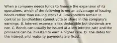 When a company needs funds to finance the expansion of its operations, which of the following is not an advantage of issuing bonds rather than issuing stock? A. Stockholders remain in control as bondholders cannot vote or share in the company's earnings. B. Interest expense is tax deductible but dividends are not. C. Bonds can usually be issued at a low interest rate and the proceeds can be invested to earn a higher rate. D. The dates for the interest and maturity payments are fixed.