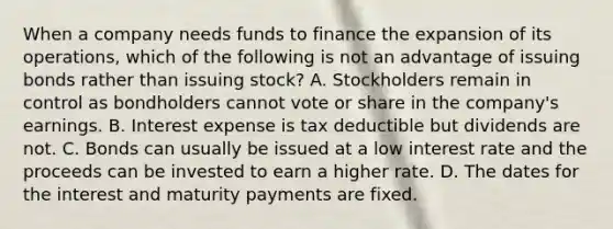 When a company needs funds to finance the expansion of its operations, which of the following is not an advantage of issuing bonds rather than issuing stock? A. Stockholders remain in control as bondholders cannot vote or share in the company's earnings. B. Interest expense is tax deductible but dividends are not. C. Bonds can usually be issued at a low interest rate and the proceeds can be invested to earn a higher rate. D. The dates for the interest and maturity payments are fixed.