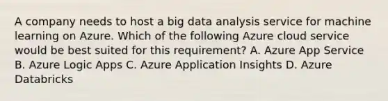 A company needs to host a big data analysis service for machine learning on Azure. Which of the following Azure cloud service would be best suited for this requirement? A. Azure App Service B. Azure Logic Apps C. Azure Application Insights D. Azure Databricks