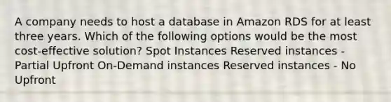 A company needs to host a database in Amazon RDS for at least three years. Which of the following options would be the most cost-effective solution? ​Spot Instances Reserved instances - Partial Upfront On-Demand instances Reserved instances - No Upfront