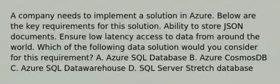 A company needs to implement a solution in Azure. Below are the key requirements for this solution. Ability to store JSON documents. Ensure low latency access to data from around the world. Which of the following data solution would you consider for this requirement? A. Azure SQL Database B. Azure CosmosDB C. Azure SQL Datawarehouse D. SQL Server Stretch database