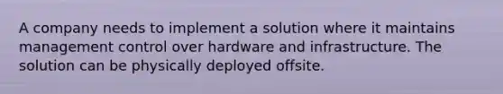 A company needs to implement a solution where it maintains management control over hardware and infrastructure. The solution can be physically deployed offsite.