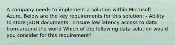 A company needs to implement a solution within Microsoft Azure. Below are the key requirements for this solution: - Ability to store JSON documents - Ensure low latency access to data from around the world Which of the following data solution would you consider for this requirement?