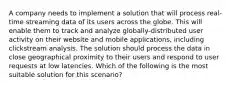 A company needs to implement a solution that will process real-time streaming data of its users across the globe. This will enable them to track and analyze globally-distributed user activity on their website and mobile applications, including clickstream analysis. The solution should process the data in close geographical proximity to their users and respond to user requests at low latencies. Which of the following is the most suitable solution for this scenario?