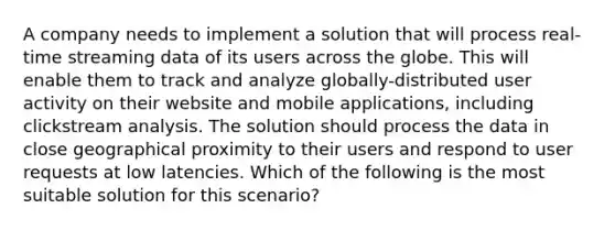 A company needs to implement a solution that will process real-time streaming data of its users across the globe. This will enable them to track and analyze globally-distributed user activity on their website and mobile applications, including clickstream analysis. The solution should process the data in close geographical proximity to their users and respond to user requests at low latencies. Which of the following is the most suitable solution for this scenario?