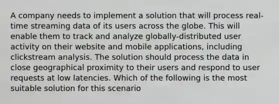 A company needs to implement a solution that will process real-time streaming data of its users across the globe. This will enable them to track and analyze globally-distributed user activity on their website and mobile applications, including clickstream analysis. The solution should process the data in close geographical proximity to their users and respond to user requests at low latencies. Which of the following is the most suitable solution for this scenario