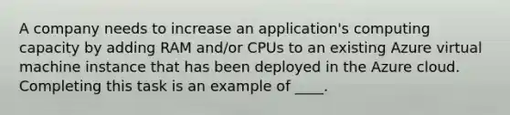 A company needs to increase an application's computing capacity by adding RAM and/or CPUs to an existing Azure virtual machine instance that has been deployed in the Azure cloud. Completing this task is an example of ____.