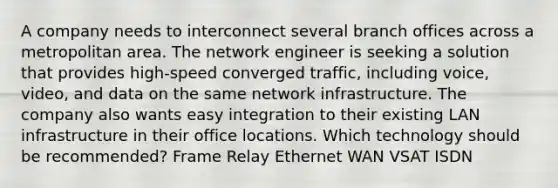 A company needs to interconnect several branch offices across a metropolitan area. The network engineer is seeking a solution that provides high-speed converged traffic, including voice, video, and data on the same network infrastructure. The company also wants easy integration to their existing LAN infrastructure in their office locations. Which technology should be recommended? Frame Relay Ethernet WAN VSAT ISDN