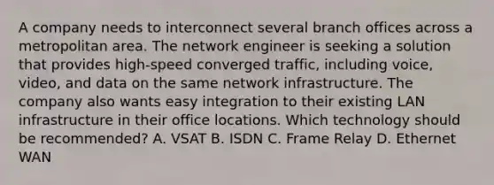 A company needs to interconnect several branch offices across a metropolitan area. The network engineer is seeking a solution that provides high-speed converged traffic, including voice, video, and data on the same network infrastructure. The company also wants easy integration to their existing LAN infrastructure in their office locations. Which technology should be recommended? A. VSAT B. ISDN C. Frame Relay D. Ethernet WAN