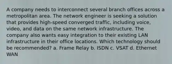 A company needs to interconnect several branch offices across a metropolitan area. The network engineer is seeking a solution that provides high-speed converged traffic, including voice, video, and data on the same network infrastructure. The company also wants easy integration to their existing LAN infrastructure in their office locations. Which technology should be recommended? a. Frame Relay b. ISDN c. VSAT d. Ethernet WAN