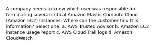 A company needs to know which user was responsible for terminating several critical Amazon Elastic Compute Cloud (Amazon EC2) Instances. Where can the customer find this information? Select one: a. AWS Trusted Advisor b. Amazon EC2 instance usage report c. AWS Cloud Trail logs d. Amazon CloudWatch