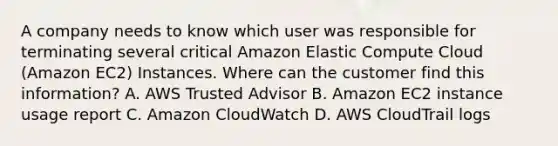 A company needs to know which user was responsible for terminating several critical Amazon Elastic Compute Cloud (Amazon EC2) Instances. Where can the customer find this information? A. AWS Trusted Advisor B. Amazon EC2 instance usage report C. Amazon CloudWatch D. AWS CloudTrail logs