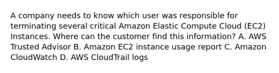 A company needs to know which user was responsible for terminating several critical Amazon Elastic Compute Cloud (EC2) Instances. Where can the customer find this information? A. AWS Trusted Advisor B. Amazon EC2 instance usage report C. Amazon CloudWatch D. AWS CloudTrail logs