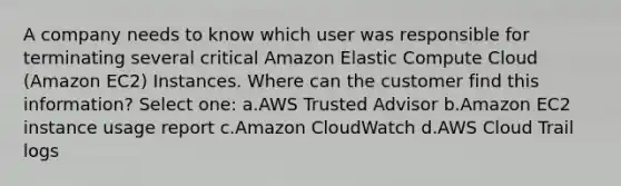 A company needs to know which user was responsible for terminating several critical Amazon Elastic Compute Cloud (Amazon EC2) Instances. Where can the customer find this information? Select one: a.AWS Trusted Advisor b.Amazon EC2 instance usage report c.Amazon CloudWatch d.AWS Cloud Trail logs