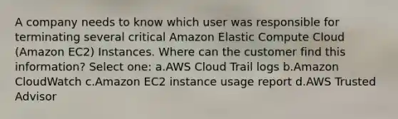 A company needs to know which user was responsible for terminating several critical Amazon Elastic Compute Cloud (Amazon EC2) Instances. Where can the customer find this information? Select one: a.AWS Cloud Trail logs b.Amazon CloudWatch c.Amazon EC2 instance usage report d.AWS Trusted Advisor