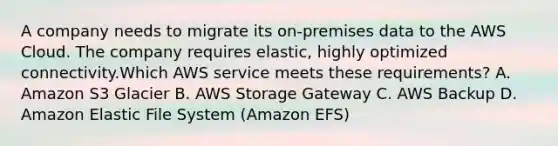 A company needs to migrate its on-premises data to the AWS Cloud. The company requires elastic, highly optimized connectivity.Which AWS service meets these requirements? A. Amazon S3 Glacier B. AWS Storage Gateway C. AWS Backup D. Amazon Elastic File System (Amazon EFS)