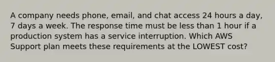 A company needs phone, email, and chat access 24 hours a day, 7 days a week. The response time must be <a href='https://www.questionai.com/knowledge/k7BtlYpAMX-less-than' class='anchor-knowledge'>less than</a> 1 hour if a production system has a service interruption. Which AWS Support plan meets these requirements at the LOWEST cost?