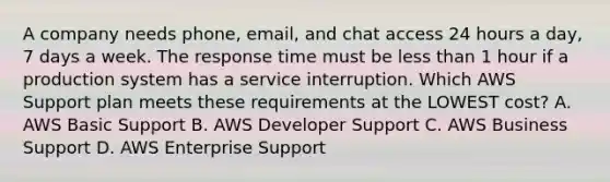 A company needs phone, email, and chat access 24 hours a day, 7 days a week. The response time must be less than 1 hour if a production system has a service interruption. Which AWS Support plan meets these requirements at the LOWEST cost? A. AWS Basic Support B. AWS Developer Support C. AWS Business Support D. AWS Enterprise Support