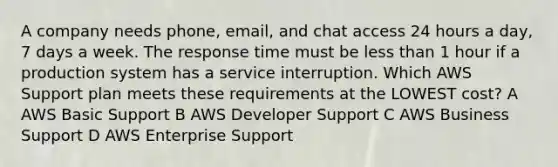 A company needs phone, email, and chat access 24 hours a day, 7 days a week. The response time must be less than 1 hour if a production system has a service interruption. Which AWS Support plan meets these requirements at the LOWEST cost? A AWS Basic Support B AWS Developer Support C AWS Business Support D AWS Enterprise Support