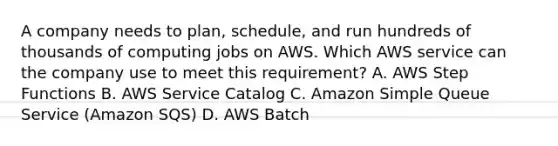 A company needs to plan, schedule, and run hundreds of thousands of computing jobs on AWS. Which AWS service can the company use to meet this requirement? A. AWS Step Functions B. AWS Service Catalog C. Amazon Simple Queue Service (Amazon SQS) D. AWS Batch