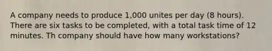 A company needs to produce 1,000 unites per day (8 hours). There are six tasks to be completed, with a total task time of 12 minutes. Th company should have how many workstations?