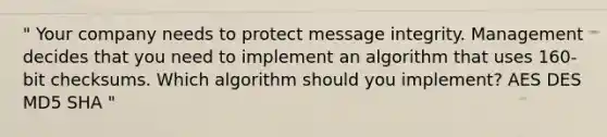 " Your company needs to protect message integrity. Management decides that you need to implement an algorithm that uses 160-bit checksums. Which algorithm should you implement? AES DES MD5 SHA "