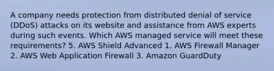 A company needs protection from distributed denial of service (DDoS) attacks on its website and assistance from AWS experts during such events. Which AWS managed service will meet these requirements? 5. AWS Shield Advanced 1. AWS Firewall Manager 2. AWS Web Application Firewall 3. Amazon GuardDuty