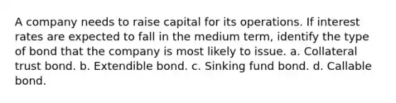 A company needs to raise capital for its operations. If interest rates are expected to fall in the medium term, identify the type of bond that the company is most likely to issue. a. Collateral trust bond. b. Extendible bond. c. Sinking fund bond. d. Callable bond.