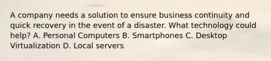 A company needs a solution to ensure business continuity and quick recovery in the event of a disaster. What technology could help? A. Personal Computers B. Smartphones C. Desktop Virtualization D. Local servers