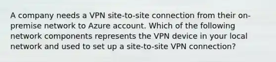 A company needs a VPN site-to-site connection from their on-premise network to Azure account. Which of the following network components represents the VPN device in your local network and used to set up a site-to-site VPN connection?