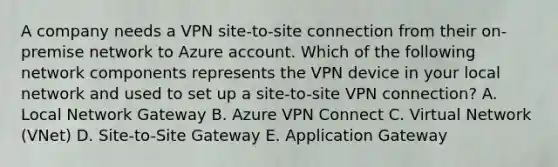 A company needs a VPN site-to-site connection from their on-premise network to Azure account. Which of the following network components represents the VPN device in your local network and used to set up a site-to-site VPN connection? A. Local Network Gateway B. Azure VPN Connect C. Virtual Network (VNet) D. Site-to-Site Gateway E. Application Gateway