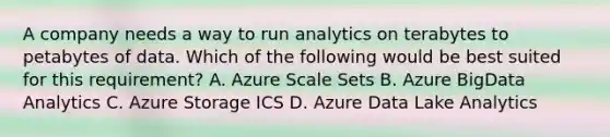 A company needs a way to run analytics on terabytes to petabytes of data. Which of the following would be best suited for this requirement? A. Azure Scale Sets B. Azure BigData Analytics C. Azure Storage ICS D. Azure Data Lake Analytics