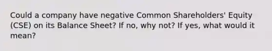 Could a company have negative Common Shareholders' Equity (CSE) on its Balance Sheet? If no, why not? If yes, what would it mean?