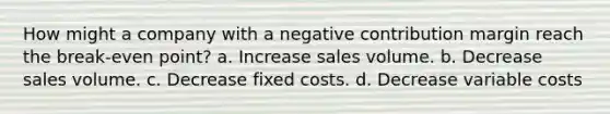 How might a company with a negative contribution margin reach the break-even point? a. Increase sales volume. b. Decrease sales volume. c. Decrease fixed costs. d. Decrease variable costs