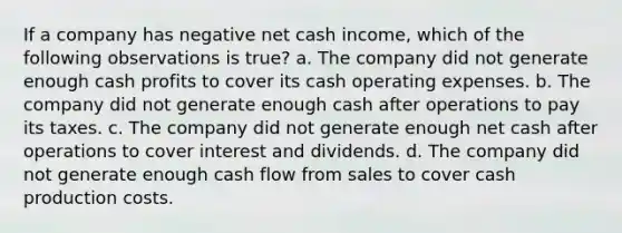 If a company has negative net cash income, which of the following observations is true? a. The company did not generate enough cash profits to cover its cash operating expenses. b. The company did not generate enough cash after operations to pay its taxes. c. The company did not generate enough net cash after operations to cover interest and dividends. d. The company did not generate enough cash flow from sales to cover cash production costs.