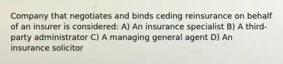 Company that negotiates and binds ceding reinsurance on behalf of an insurer is considered: A) An insurance specialist B) A third-party administrator C) A managing general agent D) An insurance solicitor