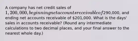 A company has net credit sales of​ 1,200,000, beginning net accounts receivable of​290,000, and ending net accounts receivable of​ 201,000. What is the​ days' sales in accounts​ receivable? (Round any intermediate calculations to two decimal​ places, and your final answer to the nearest whole​ day.)