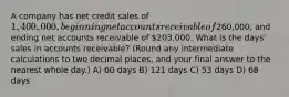 A company has net credit sales of 1,400,000, beginning net accounts receivable of260,000, and ending net accounts receivable of 203,000. What is the days' sales in accounts receivable? (Round any intermediate calculations to two decimal places, and your final answer to the nearest whole day.) A) 60 days B) 121 days C) 53 days D) 68 days