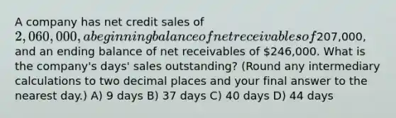 A company has net credit sales of 2,060,000, a beginning balance of net receivables of207,000, and an ending balance of net receivables of 246,000. What is the company's days' sales outstanding? (Round any intermediary calculations to two decimal places and your final answer to the nearest day.) A) 9 days B) 37 days C) 40 days D) 44 days