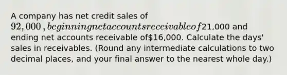 A company has net credit sales of 92,000​, beginning ne<a href='https://www.questionai.com/knowledge/k7x83BRk9p-t-accounts' class='anchor-knowledge'>t accounts</a> receivable of21,000 and ending net accounts receivable of16,000. Calculate the​ days' sales in receivables.​ (Round any intermediate calculations to two decimal​ places, and your final answer to the nearest whole​ day.)