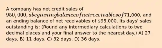 A company has net credit sales of 950,000, a beginning balance of net receivables of71,000, and an ending balance of net receivables of 95,000. Its days' sales outstanding is: (Round any intermediary calculations to two decimal places and your final answer to the nearest day.) A) 27 days. B) 11 days. C) 32 days. D) 36 days.