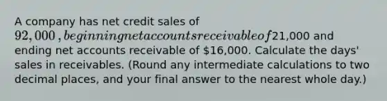 A company has net credit sales of92,000​, beginning net accounts receivable of21,000 and ending net accounts receivable of 16,000. Calculate the​ days' sales in receivables.​ (Round any intermediate calculations to two decimal​ places, and your final answer to the nearest whole​ day.)