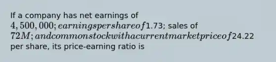 If a company has net earnings of 4,500,000; earnings per share of1.73; sales of 72M; and common stock with a current market price of24.22 per share, its price-earning ratio is