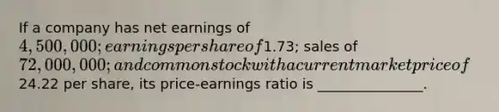 If a company has net earnings of 4,500,000; earnings per share of1.73; sales of 72,000,000; and common stock with a current market price of24.22 per share, its price-earnings ratio is _______________.