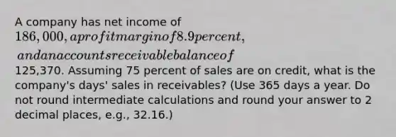 A company has net income of 186,000, a profit margin of 8.9 percent, and an accounts receivable balance of125,370. Assuming 75 percent of sales are on credit, what is the company's days' sales in receivables? (Use 365 days a year. Do not round intermediate calculations and round your answer to 2 decimal places, e.g., 32.16.)