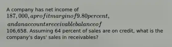 A company has net income of 187,000, a profit margin of 9.80 percent, and an accounts receivable balance of106,658. Assuming 64 percent of sales are on credit, what is the company's days' sales in receivables?