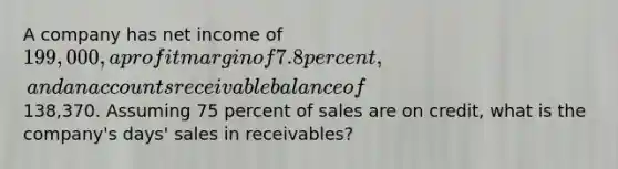 A company has net income of 199,000, a profit margin of 7.8 percent, and an accounts receivable balance of138,370. Assuming 75 percent of sales are on credit, what is the company's days' sales in receivables?