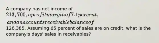 A company has net income of 213,700, a profit margin of 7.1 percent, and an accounts receivable balance of126,385. Assuming 65 percent of sales are on credit, what is the company's days' sales in receivables?