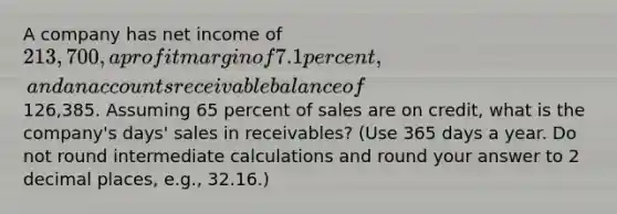 A company has net income of 213,700, a profit margin of 7.1 percent, and an accounts receivable balance of126,385. Assuming 65 percent of sales are on credit, what is the company's days' sales in receivables? (Use 365 days a year. Do not round intermediate calculations and round your answer to 2 decimal places, e.g., 32.16.)