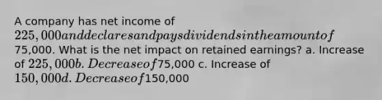 A company has net income of 225,000 and declares and pays dividends in the amount of75,000. What is the net impact on retained earnings? a. Increase of 225,000 b. Decrease of75,000 c. Increase of 150,000 d. Decrease of150,000